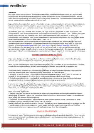 Especial    Vestibular
           Tábula rasa
           Para Locke, o princípio do inatismo, além de não provar nada, é completamente desnecessário para uma teoria do
           conhecimento. Se realmente nossas almas imortais compartilhassem um mesmo estoque de informações, por que
           todos não teríamos as mesmas concepções científicas de mundo, por exemplo? Por que os europeus desenvolveram a
           ciência, enquanto índios que habitavam as Américas, não?

           Segundo Locke, Deus nos conferiu apenas as faculdades para que pudéssemos adquirir conhecimento, dentro de certos
           limites. Contrariando o inatismo, ele afirma que, ao nascermos, somos como uma folha em branco - "tábula rasa",
           diziam os empiristas - que é escrita na medida em que vivemos e temos experiência de mundo:

           "Suponhamos, pois, que a mente é, como dissemos, um papel em branco, desprovida de todos os caracteres, sem
           quaisquer ideias; como ela é suprida? De onde lhe provém este vasto estoque, que a ativa e que a ilimitada fantasia do
           homem pintou nela com uma variedade quase infinita? De onde apreende todos os materiais da razão e do
           conhecimento? A isso respondo, numa palavra, da experiência. Todo o nosso conhecimento está nela fundado, e dela
           deriva fundamentalmente o próprio conhecimento." (1978, I, II, ii).
           Basicamente é isso que o empirismo sustenta: contrapondo-se ao racionalismo, que privilegia a razão como fonte
           segura do conhecimento, esta escola enfatiza o papel da experiência. Junto com Locke, fazem parte do empirismo
           britânico os filósofos George Berkeley (1685-1753), David Hume (1711-1776) e John Stuart Mill (1806-1873).
           Mas isso não quer dizer que, para Locke, a razão não tem nenhuma função no processo cognitivo e que apenas
           aprendemos por meio das sensações. Seria um absurdo dizer isso, porque equivaleria a dizer que um matemático, para
           saber que um triângulo possui três lados, teria que encontrar um triângulo andando de metrô ou vagando pelo bosque.

                                               LIMITES DO CONHECIMENTO NAS IDEIAS

           O que Locke diz é que somente a experiência nos fornece as ideias que habitam nossos pensamentos. Em outras
           palavras, que o conhecimento tem um início externo, fora do homem.

           Ideias, segundo o filósofo inglês, são os objetos do conhecimento, isto é, a matéria da qual o conhecimento é formado.
           Elas são percebidas pelos sentidos, mas é o entendimento que confere o, por assim dizer, acabamento final.

           Todo conhecimento, portanto, está fundamentado na experiência, que nos fornece as ideias que constituem tudo
           aquilo que podemos saber sobre o mundo. As fontes dessas ideias, diz Locke, são duas:
             Sensação, ou sentido externo: é a percepção de objetos sensíveis e particulares, como o gosto de uma maçã, a
           sensação de uma xícara quente de café, o som da voz de nossa mãe ou a visão de um pôr do sol.
             Reflexão ou sentido interno: é a percepção da operação de nossas mentes com as ideias já ali depositadas pela
           sensação, derivando as dúvidas, crenças, vontades e o conhecimento propriamente dito.

           É somente com o segundo estágio, da reflexão, que atingimos o entendimento das coisas; mas, sem as janelas abertas
           para a luz vinda da experiência, nossa mente permanece como um quarto escuro. Os limites do que podemos conhecer,
           desse modo, são as ideias. Não podemos ir além delas.

           Locke ainda divide as ideias em:
             Simples: são as que nos chegam misturadas num objeto, mas que podem ser separadas pelos diferentes sentidos
           pelos quais as recebemos: a textura lisa, o aroma perfumado, o gosto doce, a consistência firme e a cor vermelha são
           ideias simples que podemos distinguir da maçã.
             Complexas: quando nossa mente é preenchida dessas ideias simples, podemos formar, combinando-as, ideias
           complexas, como, por exemplo, homem, beleza, maçã ou universo.
           Boa parte do Ensaio Acerca do Entendimento Humano é dedicado ao exame dessas ideias simples e complexas que são
           a base de todo entendimento, o que permite a Locke propor resoluções para importantes problemas filosóficos
           envolvendo conceitos como espaço, tempo, infinidade, substância, Deus, liberdade e poder.

                                                       GRAUS DE CONHECIMENTO

           Em resumo, diz Locke: "Conhecimento consiste na percepção do acordo ou desacordo de duas ideias. Parece-me, pois,
           que o conhecimento nada mais é do que a percepção da conexão e acordo, ou desacordo e rejeição, de quaisquer de
           nossas ideais." (1978, IV, I, ii).


                                                 PROVESTIBULLAR.BLOGSPOT.COM.BR                                     Página 2
 
