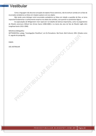 Especial    Vestibular
                    Como a linguagem não descreve sensações de objetos físicos exteriores, não há nenhum sentido em se falar de
           enunciados verdadeiros ou falsos em relação à palavra com seu objeto.
                    Não tendo como distinguir entre enunciados verdadeiros ou falsos em relação a questões de fato, se torna
           impossível fundamentar o conhecimento empírico nos dados dos sentidos, com queriam os positivistas lógicos.
                    As especulações de Wittgenstein iriam repercutir no trabalho de teóricos importantes, como no pragmatismo
           do filósofo americano Willard Van Orman Quine (1908-2000) e na teoria dos atos de fala do filósofo inglês John
           Langshaw Austin (1911-1960).

           Referência bibliográfica
           WITTGENSTEIN, Ludwig. "Investigações Filosóficas", em Os Pensadores. São Paulo: Abril Cultural, 1991. [Citados como
           IF, seguido do parágrafo].



           FONTE:

           UOL VESTIBULAR




                                                PROVESTIBULLAR.BLOGSPOT.COM.BR                                    Página 20
 