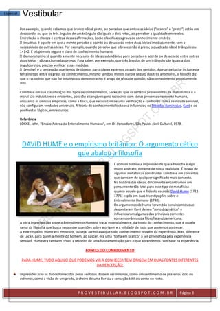 Especial    Vestibular
           Por exemplo, quando sabemos que branco não é preto, ao perceber que ambas as ideias ("branco" e "preto") estão em
           desacordo; ou que os três ângulos de um triângulo são iguais a dois retos, ao perceber a igualdade entre eles.
           Em relação à clareza e certeza dessas afirmações, Locke classifica os graus de conhecimento em três:
              Intuitivo: é aquele em que a mente percebe o acordo ou desacordo entre duas ideias imediatamente, sem a
           necessidade de outras ideias. Por exemplo, quando percebo que o branco não é preto, o quadrado não é triângulo ou
           1+1=2. É o tipo mais seguro e claro de conhecimento humano.
              Demonstrativo: é quando a mente necessita de ideias subsidiárias para perceber o acordo ou desacordo entre outras
           duas ideias - são as chamadas provas. Para saber, por exemplo, que três ângulos de um triângulo são iguais a dois
           ângulos retos, preciso verificar essas medidas.
              Sensível: é a percepção que temos de objetos particulares externos através dos sentidos. Apesar de Locke incluir este
           terceiro tipo entre os graus de conhecimento, mesmo sendo o menos claro e seguro dos três anteriores, o filósofo diz
           que o raciocínio que não for intuitivo ou demonstrativo é artigo de fé ou de opinião, não conhecimento propriamente
           dito.

           Com base em sua classificação dos tipos de conhecimento, Locke diz que as certezas provenientes da matemática e a
           moral são indubitáveis e evidentes, pois são alcançáveis pelo raciocínio com ideias presentes na mente humana,
           enquanto as ciências empíricas, como a física, que necessitam de uma verificação e confronto com a realidade sensível,
           não configuram verdades universais. A teoria do conhecimento lockeana influenciou os filósofos iluministas, Kant e os
           positivistas lógicos, entre outros.

           Referência
           LOCKE, John. "Ensaio Acerca do Entendimento Humano", em Os Pensadores. São Paulo: Abril Cultural, 1978.




            DAVID HUME e o empirismo britânico: O argumento cético
                            que abalou a filosofia
                                                                          É comum termos a impressão de que a filosofia é algo
                                                                          muito abstrato, distante de nossa realidade. É o caso de
                                                                          algumas metafísicas construídas com base em conceitos
                                                                          que carecem de qualquer significado mais concreto.
                                                                          Na história das ideias, dificilmente encontramos um
                                                                          pensamento tão fatal para esse tipo de metafísica
                                                                          quanto aquele que o filósofo escocês David Hume (1711-
                                                                          1776) expôs em suas Investigações sobre o
                                                                          Entendimento Humano (1748).
                                                                          Os argumentos de Hume foram tão convincentes que
                                                                          despertaram Kant de seu "sono dogmático" e
                                                                          influenciaram algumas das principais correntes
                                                                          contemporâneas da filosofia angloamericana.
           A obra Investigações sobre o Entendimento Humano trata, essencialmente, da teoria do conhecimento, que é aquele
           ramo da filosofia que busca responder questões sobre a origem e a validade de tudo que podemos conhecer.
           A este respeito, Hume era empirista, ou seja, acreditava que todo conhecimento provém da experiência. Mas, diferente
           de Locke, para quem a mente do homem, ao nascer, era uma "folha em branco" a ser preenchida pela experiência
           sensível, Hume era também cético a respeito de uma fundamentação para o que aprendemos com base na experiência.

                                                      FONTES DO CONHECIMENTO

            PARA HUME, TUDO AQUILO QUE PODEMOS VIR A CONHECER TEM ORIGEM EM DUAS FONTES DIFERENTES
                                                DA PERCEPÇÃO:

           Impressões: são os dados fornecidos pelos sentidos. Podem ser internas, como um sentimento de prazer ou dor, ou
           externas, como a visão de um prado, o cheiro de uma flor ou a sensação tátil do vento no rosto.


                                                 PROVESTIBULLAR.BLOGSPOT.COM.BR                                       Página 3
 