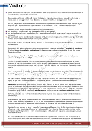 Especial    Vestibular
           Ideias: são as impressões tais como representadas em nossa mente, conforme delas nos lembramos ou imaginamos. A
           lembrança de um dia no campo, por exemplo.

           De acordo com o filósofo, as ideias são menos vívidas que as impressões e, por isso, são secundárias: "(...) todas as
           nossas ideias ou percepções mais fracas são cópias de nossas impressões, ou percepções mais vivas."

           Por isso, a experiência seria a base de todo conhecimento, que podemos chamar de raciocínio sobre questões de fato.
           Enquanto que o segundo modo dos objetos externos se apresentarem à razão é chamado relação de ideias.

           As ideias, por sua vez, se relacionam umas com as outras de três modos:
           por semelhança (uma fotografia que nos leva a ter a ideia do fato original);
           por contiguidade de tempo e lugar (o dizer algo a respeito de um cômodo de uma casa me leva a perguntar sobre os
           demais); e
           por causalidade (ao nos recordarmos de uma pessoa ferida, imediatamente pensamos também na dor que ela deve ter
           sentido - o ferimento, neste exemplo, é a causa; a dor, o efeito).

           Nas relações de ideias, o conhecido obtido é chamado de demonstrativo, intuitivo ou dedutivo. É o caso da matemática
           e da geometria.

           Examinemos dois exemplos dados por Hume. No primeiro, temos a seguinte proposição: "O quadrado da hipotenusa
           (1) é igual à soma dos quadrados dos dois lados (2)". Ela expressa a relação entre a ideia (1) e (2), que são, ambas,
           figuras geométricas.

           No segundo exemplo, a afirmação "Três vezes cinco (1) é igual à metade de trinta (2)" resulta da relação entre
           números: 3 x 5 (1) e metade de 30 (2).

           A partir daí podemos inferir três coisas: (a) que esse tipo de conhecimento independe completamente de objetos
           externos; (b) que é necessariamente correto, seguro; e (c) que sua prova é dada inteiramente pela razão: seria um
           absurdo lógico dizer o contrário daquilo que é afirmado, como, por exemplo, que dois mais dois é igual a cinco, não
           quatro.

           Mas, e em se tratando de questões de fato, ou seja, de coisas que afirmamos acerca da realidade? Tome-se a seguinte
           proposição: "As rosas são vermelhas". Nada me impede de pensar, e dizer, que as rosas são brancas, ou mesmo azuis
           ou verdes. Não haverá qualquer contradição lógica, mesmo que isso não corresponda, de fato, à rosa a qual me refiro.

           Em outro exemplo, dado por Hume, dizer que "O Sol não nascerá amanhã", não é menos absurdo, do ponto de vista
           lógico, do que dizer "O Sol nascerá amanhã". Qual deve ser, então, o fundamento do conhecimento empírico?

           Causalidade Segundo Hume, todo raciocínio empírico, sobre questões de fato, se assenta sobre relações de causa e
           efeito. Na proposição "A pedra esquenta porque foi exposta aos raios solares" tenho uma afirmação que parte de duas
           impressões sensíveis, uma tátil ("a pedra esquenta") e outra visual ("exposta aos raios solares"). O que une essas duas
           impressões é uma relação de causalidade: a pedra esquenta (efeito) porque foi exposta aos raios solares (causa).

           Portanto, para saber qual é o fundamento do conhecimento empírico, Hume precisou analisar o fundamento dessa
           relação causal.

           A primeira coisa que se pode dizer é que não há aqui nenhuma base lógica, dedutiva. Se tenho uma pedra em minha
           mão e a solto, espero que, como efeito, ela caia no solo. Mas poderia naturalmente pensar que ficasse suspensa no ar
           ou voasse em direção ao céu. Podem ser coisas impossíveis de acontecer, mas concebíveis pelo intelecto.

           Isso significa que, por meio da razão, é impossível chegar da causa (a) para o efeito (b). São duas coisas completamente
           diferentes: a pedra se soltar da minha mão (a) e cair no solo (b). Para relacionar duas impressões sensíveis, preciso
           primeiro tê-las, isto é, preciso ver a pedra caindo no solo para, então, dizer com segurança que ela caiu porque eu a
           soltei de minha mão.

           Diz Hume: "O intelecto jamais poderá encontrar o efeito numa suposta causa, mesmo pelo mais acurado estudo e
           exame, porquanto o efeito difere radicalmente da causa, e por isso não pode de nenhum modo ser descoberto nela


                                                  PROVESTIBULLAR.BLOGSPOT.COM.BR                                       Página 4
 