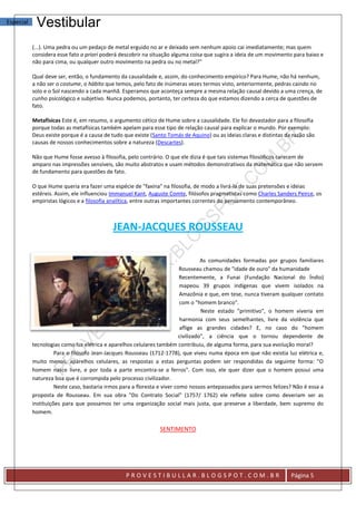 Especial    Vestibular
           (...). Uma pedra ou um pedaço de metal erguido no ar e deixado sem nenhum apoio cai imediatamente; mas quem
           considera esse fato a priori poderá descobrir na situação alguma coisa que sugira a ideia de um movimento para baixo e
           não para cima, ou qualquer outro movimento na pedra ou no metal?"

           Qual deve ser, então, o fundamento da causalidade e, assim, do conhecimento empírico? Para Hume, não há nenhum,
           a não ser o costume, o hábito que temos, pelo fato de inúmeras vezes termos visto, anteriormente, pedras caindo no
           solo e o Sol nascendo a cada manhã. Esperamos que aconteça sempre a mesma relação causal devido a uma crença, de
           cunho psicológico e subjetivo. Nunca podemos, portanto, ter certeza do que estamos dizendo a cerca de questões de
           fato.

           Metafísicas Este é, em resumo, o argumento cético de Hume sobre a causalidade. Ele foi devastador para a filosofia
           porque todas as metafísicas também apelam para esse tipo de relação causal para explicar o mundo. Por exemplo:
           Deus existe porque é a causa de tudo que existe (Santo Tomás de Aquino) ou as ideias claras e distintas da razão são
           causas de nossos conhecimentos sobre a natureza (Descartes).

           Não que Hume fosse avesso à filosofia, pelo contrário. O que ele dizia é que tais sistemas filosóficos carecem de
           amparo nas impressões sensíveis, são muito abstratos e usam métodos demonstrativos da matemática que não servem
           de fundamento para questões de fato.

           O que Hume queria era fazer uma espécie de "faxina" na filosofia, de modo a livrá-la de suas pretensões e ideias
           estéreis. Assim, ele influenciou Immanuel Kant, Auguste Comte, filósofos pragmatistas como Charles Sanders Peirce, os
           empiristas lógicos e a filosofia analítica, entre outras importantes correntes do pensamento contemporâneo.



                                            JEAN-JACQUES ROUSSEAU

                                                                                    As comunidades formadas por grupos familiares
                                                                          Rousseau chamou de "idade de ouro" da humanidade
                                                                          Recentemente, a Funai (Fundação Nacional do Índio)
                                                                          mapeou 39 grupos indígenas que vivem isolados na
                                                                          Amazônia e que, em tese, nunca tiveram qualquer contato
                                                                          com o "homem branco".
                                                                                    Neste estado "primitivo", o homem viveria em
                                                                           harmonia com seus semelhantes, livre da violência que
                                                                           aflige as grandes cidades? E, no caso do "homem
                                                                          civilizado", a ciência que o tornou dependente de
           tecnologias como luz elétrica e aparelhos celulares também contribuiu, de alguma forma, para sua evolução moral?
                     Para o filósofo Jean-Jacques Rousseau (1712-1778), que viveu numa época em que não existia luz elétrica e,
           muito menos, aparelhos celulares, as respostas a estas perguntas podem ser respondidas da seguinte forma: "O
           homem nasce livre, e por toda a parte encontra-se a ferros". Com isso, ele quer dizer que o homem possui uma
           natureza boa que é corrompida pelo processo civilizador.
                     Neste caso, bastaria irmos para a floresta e viver como nossos antepassados para sermos felizes? Não é essa a
           proposta de Rousseau. Em sua obra "Do Contrato Social" (1757/ 1762) ele reflete sobre como deveriam ser as
           instituições para que possamos ter uma organização social mais justa, que preserve a liberdade, bem supremo do
           homem.

                                                               SENTIMENTO




                                                 PROVESTIBULLAR.BLOGSPOT.COM.BR                                      Página 5
 