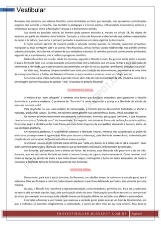 Especial    Vestibular
           Rousseau não construiu um sistema filosófico, como Aristóteles ou Kant, por exemplo, mas apresentou contribuições
           originais não somente à filosofia, mas também à pedagogia e à teoria política, influenciando movimentos políticos e
           intelectuais europeus como a Revolução Francesa e o Romantismo alemão.
                    Sua teoria da bondade natural do homem pode parecer estranha e, mesmo no século 18, foi objeto de
           escárnio por parte de filósofos como Voltaire. Contudo, a crítica de Rousseau é direcionada aos poderes exacerbados
           da razão e da ciência, que ele foi o primeiro pensador a questionar em plena vigência do Iluminismo.
                    É muito comum agirmos de maneira polida e educada mesmo quando, na verdade, queremos prejudicar,
           manipular ou levar vantagem sobre os outros. Para Rousseau, certas normas sociais estabelecidas nos grandes centros
           urbanos afastaram, desta forma, o homem de sua verdadeira natureza. O caminho para este conhecimento primordial,
           segundo ele, é o sentimento, não a razão e o progresso científico.
                    Razão põe ordem no mundo, talvez em demasia, segundo o filósofo francês. Era preciso então sentir o mundo.
           E qual a forma de fazer isso, senão buscando uma comunhão com a natureza, que em suas formas é pura expressão de
           sentimento e liberdade, que experienciamos ao contemplar um pôr-do-sol ou quando caminhamos descalços na praia?
                    Ao dizer isso, Rousseau rompeu também com toda uma tradição do determinismo, proveniente de uma linha
           de começa com Bacon e Galileu até Newton e Einstein, e que concebia o universo como um relógio preciso.
                    Seria necessário então, voltando à questão inicial, abrir mão de toda comodidade da vida moderna, como fez a
           personagem Danielle Rousseau do seriado "Lost" (inspirada no próprio filósofo)?


                                                          O CONTRATO SOCIAL

                    A metáfora do "bom selvagem" é somente uma forma que Rousseau encontrou para questionar a filosofia
           iluminista e a política moderna. O problema do "Contrato" é como resguardar a justiça e a liberdade do estado de
           natureza no meio social.
                    Para responder às suas necessidades de conservação, o homem precisa desenvolver habilidades e alterar a
           natureza, produzindo cultura. Sozinho, ele não teria como garantir sua sobrevivência. Busca, então, socializar-se.
                    Os homens primeiro se reuniram em pequenas comunidades, formadas por grupos familiares, o que Rousseau
           caracteriza como a "idade de ouro" da humanidade. Em seguida, nas primeiras formas de ordenação social e política,
           foi preciso exigir a obediência dos mais fracos aos mais fortes (regimes de escravidão), afastando o homem, assim, de
           sua condição igualitária.
                    Em Rousseau, portanto, é fundamental substituir a liberdade natural, irrestrita mas subordinada ao poder do
           mais forte (e sempre haverá alguém mais forte para assumir a liderança), pela liberdade convencional, sustentada pela
           criação de um pacto social, de forma a equilibrar ordem e justiça.
                    A principal cláusula deste contrato social afirma que "cada um, dando-se a todos, não se dá a ninguém". Quer
           dizer, somente garantindo a liberdade de todos é que as liberdades individuais serão também preservadas.
                    Um fumante, por exemplo, tem o direito de fumar. No entanto, essa liberdade não pode ferir a de um não-
           fumante, que em um recinto fechado vai inalar a mesma fumaça de cigarro involuntariamente. Como resolver isso?
           Criam-se regras, ao acordo de todos e que todos devem seguir, restringindo o fumo em locais adequados, de modo a
           conservar a liberdade tanto de fumantes quanto de não-fumantes.

                                                             VONTADE GERAL

                    Desse modo, para que o pacto funcione, diz Rousseau, os cidadãos devem se submeter à vontade geral, que é
           soberana. Uma vez firmado o contrato, todos devem obedecer o que ficou deliberado por todos, não somente por uma
           maioria.
                    Ou seja, o filósofo não reconhece a representatividade, como vereadores, prefeitos, etc. Para ele, a soberania
           se exerce pela vontade popular, logo, pela participação direta do povo. Participação que não se resumiria a comparecer
           às urnas, por exemplo, mas em que cada cidadão tivesse participação efetiva nas decisões que afetem a comunidade.
                    Esta total submissão a um Estado, que expressa a vontade geral, pode parecer um tipo de totalitarismo, em
           que o indivíduo se submete integralmente à coletividade, a ponto de abrir mão de seu livre-arbítrio. Mas deve-se


                                                 PROVESTIBULLAR.BLOGSPOT.COM.BR                                     Página 6
 
