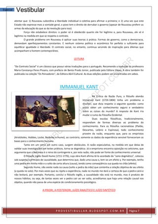 Especial    Vestibular
           atentar que: 1) Rousseau subordina a liberdade individual à coletiva para afirmar a primeira; e 2) uma vez que este
           Estado não expresse mais a vontade geral, o povo tem o direito de derrubar o governo (apesar de Rousseau preferir as
           armas da educação do que as da revolução para isso).
                    Força não estabelece direitos: o poder só é obedecido quanto ele for legítimo e, para Rousseau, ele só é
           legítimo na medida em que se respeita o contrato.
                    O grande problema em Rousseau é aplicar suas teorias à prática. Formas de governo, como a democracia,
           demandam aperfeiçoamentos constantes. E nenhum sistema político e econômico foi perfeito o suficiente para
           equilibrar igualdade e liberdade. O contrato social, no entanto, continua servindo de inspiração para dilemas que
           acompanham o homem contemporâneo.


                                                                 LEITURA

           "Do Contrato Social" é um clássico que possui várias traduções para o português. Recomendo a tradução da professora
           Maria Constança Peres Pissara, com prefácio de Bento Prado Júnior, publicada pela Editora Vozes. A obra também foi
           publicada na coleção "Os Pensadores", da Editora Abril Cultural. As duas edições podem ser encontradas em sebos.




                                                    IMMANUEL KANT
                                                                                    Na Crítica da Razão Pura, o filósofo alemão
                                                                           Immanuel Kant (1724-1804) tinha um problema a
                                                                           resolver, que dizia respeito à seguinte questão: como
                                                                           posso obter um conhecimento seguro e verdadeiro
                                                                           sobre as coisas do mundo? A resposta de Kant iria
                                                                           mudar o rumo da Filosofia Ocidental.
                                                                                    Duas escolas filosóficas, tradicionalmente,
                                                                           respondiam de formas diversas ao problema do
                                                                           conhecimento. Para os filósofos racionalistas (Platão,
                                                                           Descartes, Leibniz e Espinosa), todo conhecimento
                                                                           provém da razão, enquanto que, para os empiristas
           (Aristóteles, Hobbes, Locke, Berkeley e Hume), ao contrário, somente os dados da experiência sensível forneceriam as
           bases para o conhecimento humano.
                    Tanto em um como em outro caso, surgem obstáculos. A razão especulativa, na medida em que deixa de
           validar suas investigações em testes práticos, torna-se dogmática. Já o empirismo encontra oposição no ceticismo, que
           argumenta que a Natureza é o reino do contingente e, por esta razão, não pode ser fonte de conhecimento universal.
                    O filósofo inglês David Hume (1711-1776), cuja obra Kant afirma tê-lo acordado do "sono dogmático", colocou
           sob suspeita o princípio de causalidade, que determina que, dado uma causa x, tem-se um efeito y. Por exemplo, tenho
           uma pedra em minha mão e a solto de certa altura (causa), tendo como conseqüência sua queda no chão (efeito).
                    Segundo Hume, não existe nada na causa (solto a pedra da mão) que contenha a relação objetiva de seu efeito
           (a queda no solo). Por mais vezes que eu repita a experiência, nada no mundo me dará a certeza de que a pedra cairá e
           não levitará, por exemplo. Portanto, conclui o filósofo inglês, a causalidade não está no mundo, mas é produto de
           nossos hábitos, ou seja, de tantas vezes ver a pedra cair ao ser solta, acreditamos que haja uma relação causal nos
           objetos, quando não passa de uma espécie de condicionamento psicológico.


                                    A PRIORI, A POSTERIORI, JUÍZO ANALÍTICO E JUÍZO SINTÉTICO




                                                PROVESTIBULLAR.BLOGSPOT.COM.BR                                     Página 7
 