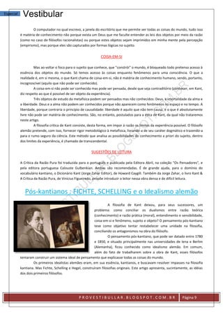 Especial    Vestibular
                   O computador no qual escrevo, a janela do escritório que me permite ver todas as coisas do mundo, tudo isso
           é matéria de conhecimento não porque exista um Deus que me faculte entender as leis dos objetos por meio da razão
           (como no caso de filósofos racionalistas) ou porque estes objetos sejam imprimidos em minha mente pela percepção
           (empirismo), mas porque eles são capturados por formas lógicas no sujeito.


                                                                 COISA-EM-SI

                    Mas ao voltar o foco para o sujeito que conhece, que "constrói" o mundo, é bloqueado todo pretenso acesso à
           essência dos objetos do mundo. Só temos acesso às coisas enquanto fenômenos para uma consciência. O que a
           realidade é, em si mesma, o que Kant chama de coisa-em-si, não é matéria de conhecimento humano, sendo, portanto,
           incognoscível (aquilo que não pode ser conhecido).
                    A coisa-em-si não pode ser conhecida mas pode ser pensada, desde que seja contraditório (conhecer, em Kant,
           diz respeito ao que é possível de ser objeto da experiência).
                    Três objetos de estudo da metafísica podem ser pensados mas não conhecidos: Deus, a imortalidade da alma e
           a liberdade. Deus e a alma não podem ser conhecidos porque não aparecem como fenômenos no espaço e no tempo. A
           liberdade, porque contraria o princípio de causalidade: liberdade é aquilo que não tem causa, e o que é absolutamente
           livre não pode ser matéria de conhecimento. São, no entanto, postulados para a ética de Kant, da qual não trataremos
           neste artigo.
                    A filosofia crítica de Kant consiste, desta forma, em impor à razão os limites da experiência possível. O filósofo
           alemão pretende, com isso, fornecer rigor metodológico à metafísica, livrando-a de seu caráter dogmático e trazendo-a
           para o rumo seguro da ciência. Este método que analisa as possibilidades do conhecimento a priori do sujeito, dentro
           dos limites da experiência, é chamado de transcendental.

                                                          SUGESTÕES DE LEITURA

           A Crítica da Razão Pura foi traduzida para o português e publicada pela Editora Abril, na coleção "Os Pensadores", e
           pela editora portuguesa Calouste Gulbenkian. Ambas são recomendadas. É de grande ajuda, para o domínio do
           vocabulário kantiano, o Dicionário Kant (Jorge Zahar Editor), de Howard Caygill. Também da Jorge Zahar, o livro Kant &
           A Crítica da Razão Pura, de Vinicius Figueiredo, propõe introduzir o leitor nessa obra densa e de difícil leitura.


              Pós-kantianos : FICHTE, SCHELLING e o Idealismo alemão
                                                                     A filosofia de Kant deixou, para seus sucessores, um
                                                           problema: como conciliar os dualismos entre razão teórica
                                                           (conhecimento) e razão prática (moral), entendimento e sensibilidade,
                                                           coisa-em-si e fenômeno, sujeito e objeto? O pensamento pós-kantiano
                                                           teve como objetivo tentar restabelecer uma unidade na filosofia,
                                                           conciliando os antagonismos na obra do filósofo.
                                                                     O pensamento pós-kantiano, que pode ser datado entre 1780
                                                           e 1850, e situado principalmente nas universidades de Iena e Berlim
                                                           (Alemanha), ficou conhecido como idealismo alemão. Em comum,
                                                           além do fato de trabalharem sobre a obra de Kant, esses filósofos
           tentaram construir um sistema ideal de pensamento que explicasse todas as coisas do mundo.
                    Os primeiros idealistas alemães eram, em sua essência, kantianos, e buscavam resolver impasses na filosofia
           kantiana. Mas Fichte, Schelling e Hegel, construíram filosofias originais. Este artigo apresenta, sucintamente, as idéias
           dos dois primeiros filósofos.




                                                  PROVESTIBULLAR.BLOGSPOT.COM.BR                                        Página 9
 