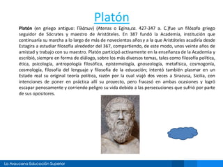 Platón
Platón (en griego antiguo: Πλάτων) (Atenas o Egina,ca. 427-347 a. C.)fue un filósofo griego
seguidor de Sócrates y maestro de Aristóteles. En 387 fundó la Academia, institución que
continuaría su marcha a lo largo de más de novecientos años y a la que Aristóteles acudiría desde
Estagira a estudiar filosofía alrededor del 367, compartiendo, de este modo, unos veinte años de
amistad y trabajo con su maestro. Platón participó activamente en la enseñanza de la Academia y
escribió, siempre en forma de diálogo, sobre los más diversos temas, tales como filosofía política,
ética, psicología, antropología filosófica, epistemología, gnoseología, metafísica, cosmogonía,
cosmología, filosofía del lenguaje y filosofía de la educación; intentó también plasmar en un
Estado real su original teoría política, razón por la cual viajó dos veces a Siracusa, Sicilia, con
intenciones de poner en práctica allí su proyecto, pero fracasó en ambas ocasiones y logró
escapar penosamente y corriendo peligro su vida debido a las persecuciones que sufrió por parte
de sus opositores.
 