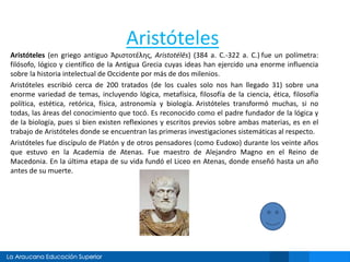 Aristóteles
Aristóteles (en griego antiguo Ἀριστοτέλης, Aristotélēs) (384 a. C.-322 a. C.) fue un polímetra:
filósofo, lógico y científico de la Antigua Grecia cuyas ideas han ejercido una enorme influencia
sobre la historia intelectual de Occidente por más de dos milenios.
Aristóteles escribió cerca de 200 tratados (de los cuales solo nos han llegado 31) sobre una
enorme variedad de temas, incluyendo lógica, metafísica, filosofía de la ciencia, ética, filosofía
política, estética, retórica, física, astronomía y biología. Aristóteles transformó muchas, si no
todas, las áreas del conocimiento que tocó. Es reconocido como el padre fundador de la lógica y
de la biología, pues si bien existen reflexiones y escritos previos sobre ambas materias, es en el
trabajo de Aristóteles donde se encuentran las primeras investigaciones sistemáticas al respecto.
Aristóteles fue discípulo de Platón y de otros pensadores (como Eudoxo) durante los veinte años
que estuvo en la Academia de Atenas. Fue maestro de Alejandro Magno en el Reino de
Macedonia. En la última etapa de su vida fundó el Liceo en Atenas, donde enseñó hasta un año
antes de su muerte.
 