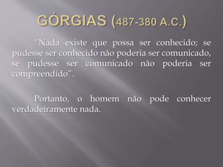 “Nada existe que possa ser conhecido; se
pudesse ser conhecido não poderia ser comunicado,
se pudesse ser comunicado não poderia ser
compreendido”.
Portanto, o homem não pode conhecer
verdadeiramente nada.
 