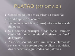  Considerado um dos clássicos da Filosofia;
 Foi discípulo de Sócrates;
 Todas as suas obras (livros) são em forma de
diálogos;
 Sua doutrina principal é das ideias, também
conhecida como mundo das ideias ou teoria
das formas;
 As ideias são entidades imutáveis e eternas do
pensamento e servem para explicar a aquisição
dos conceitos e significados das palavras.
 