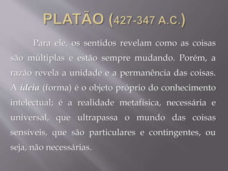 Para ele, os sentidos revelam como as coisas
são múltiplas e estão sempre mudando. Porém, a
razão revela a unidade e a permanência das coisas.
A ideia (forma) é o objeto próprio do conhecimento
intelectual; é a realidade metafísica, necessária e
universal, que ultrapassa o mundo das coisas
sensíveis, que são particulares e contingentes, ou
seja, não necessárias.
 