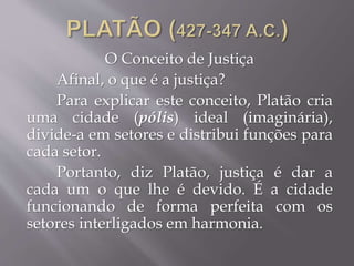 O Conceito de Justiça
Afinal, o que é a justiça?
Para explicar este conceito, Platão cria
uma cidade (pólis) ideal (imaginária),
divide-a em setores e distribui funções para
cada setor.
Portanto, diz Platão, justiça é dar a
cada um o que lhe é devido. É a cidade
funcionando de forma perfeita com os
setores interligados em harmonia.
 