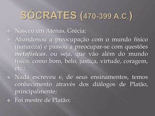  Nasceu em Atenas, Grécia;
 Abandonou a preocupação com o mundo físico
(natureza) e passou a preocupar-se com questões
metafísicas, ou seja, que vão além do mundo
físico, como bom, belo, justiça, virtude, coragem,
etc.;
 Nada escreveu e, de seus ensinamentos, temos
conhecimento através dos diálogos de Platão,
principalmente;
 Foi mestre de Platão;
 
