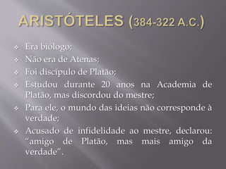  Era biólogo;
 Não era de Atenas;
 Foi discípulo de Platão;
 Estudou durante 20 anos na Academia de
Platão, mas discordou do mestre;
 Para ele, o mundo das ideias não corresponde à
verdade;
 Acusado de infidelidade ao mestre, declarou:
“amigo de Platão, mas mais amigo da
verdade”.
 