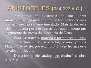 Acreditava na existência de um motor
imóvel, ou seja, aquele que move tudo e todos, mas
que não precisa ser movimentado. Mais tarde, esta
ideia foi usada por São Tomás de Aquino como um
argumento da prova da existência de Deus.
Para Aristóteles, matéria e forma estão juntas
nos indivíduos, não separados, como propôs
Platão. Não existe, por exemplo, O cavalo, mas este
cavalo, aquele, etc.
Dessa forma, ele cataloga três distinções sobre
os seres:
 