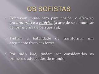  Cobravam muito caro para ensinar o discurso
(ou oratória) e a retórica (a arte de se comunicar
de forma eficaz e persuasiva);
 Tinham a habilidade de transformar um
argumento fraco em forte;
 Por tudo isso, podem ser considerados os
primeiros advogados do mundo.
 