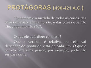 “O homem é a medida de todas as coisas, das
coisas que são, enquanto são, e das coisas que não
são, enquanto não são”.
O que ele quis dizer com isso?
Que a verdade é relativa, ou seja, vai
depender do ponto de vista de cada um. O que é
correto para uma pessoa, por exemplo, pode não
ser para outra.
 