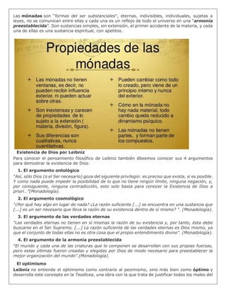 Las mónadas son “formas del ser substanciales”, eternas, indivisibles, individuales, sujetas a
leyes, no se comunican entre ellas y cada una es un reflejo de todo el universo en una “armonía
preestablecida”. Son sustancias simples, sin extensión, el primer accidente de la materia, y cada
una de ellas es una sustancia espiritual, con apetitos.
Existencia de Dios por Leibniz
Para conocer el pensamiento filosófico de Leibniz también dbeemos conocer sus 4 argumentos
para demostrar la existencia de Dios:
1. El argumento ontológico
“Así, sólo Dios (o el Ser necesario) goza del siguiente privilegio: es preciso que exista, si es posible.
Y como nada puede impedir la posibilidad de lo que no tiene ningún límite, ninguna negación, y,
por consiguiente, ninguna contradicción, esto solo basta para conocer la Existencia de Dios a
priori…”(Monadología).
2. El argumento cosmológico
"¿Por qué hay algo en lugar de nada? ¿La razón suficiente [...] se encuentra en una sustancia que
[...] es un ser necesario que lleva la razón de su existencia dentro de sí mismo? ". (Monadología).
3. El argumento de las verdades eternas
"Las verdades eternas no tienen en sí mismas la razón de su existencia y, por tanto, ésta debe
buscarse en el Ser Supremo. [...] La razón suficiente de las verdades eternas es Dios mismo, ya
que el conjunto de todas ellas no es otra cosa que el propio entendimiento divino". (Monadología).
4. El argumento de la armonía preestablecida
“El mundo y cada una de las criaturas que lo componen se desarrollan con sus propias fuerzas,
pero estas últimas fueron creadas y elegidas por Dios de modo necesario para preestablecer la
mejor organización del mundo".(Monadología).
El optimismo
Leibniz no entiende el optimismo como contrario al pesimismo, sino más bien como óptimo y
desarrolla este concepto en la Teodicea, una obra con la que trata de justificar todos los males del
 