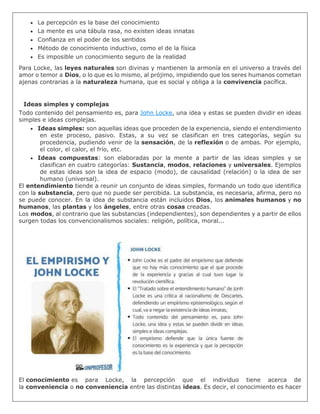  La percepción es la base del conocimiento
 La mente es una tábula rasa, no existen ideas innatas
 Confianza en el poder de los sentidos
 Método de conocimiento inductivo, como el de la física
 Es imposible un conocimiento seguro de la realidad
Para Locke, las leyes naturales son divinas y mantienen la armonía en el universo a través del
amor o temor a Dios, o lo que es lo mismo, al prójimo, impidiendo que los seres humanos cometan
ajenas contrarias a la naturaleza humana, que es social y obliga a la convivencia pacífica.
Ideas simples y complejas
Todo contenido del pensamiento es, para John Locke, una idea y estas se pueden dividir en ideas
simples e ideas complejas.
 Ideas simples: son aquellas ideas que proceden de la experiencia, siendo el entendimiento
en este proceso, pasivo. Estas, a su vez se clasifican en tres categorías, según su
procedencia, pudiendo venir de la sensación, de la reflexión o de ambas. Por ejemplo,
el color, el calor, el frío, etc.
 Ideas compuestas: son elaboradas por la mente a partir de las ideas simples y se
clasifican en cuatro categorías: Sustancia, modos, relaciones y universales. Ejemplos
de estas ideas son la idea de espacio (modo), de causalidad (relación) o la idea de ser
humano (universal).
El entendimiento tiende a reunir un conjunto de ideas simples, formando un todo que identifica
con la substancia, pero que no puede ser percibida. La substancia, es necesaria, afirma, pero no
se puede conocer. En la idea de substancia están incluidos Dios, los animales humanos y no
humanos, las plantas y los ángeles, entre otras cosas creadas.
Los modos, al contrario que las substancias (independientes), son dependientes y a partir de ellos
surgen todas los convencionalismos sociales: religión, política, moral...
El conocimiento es para Locke, la percepción que el individuo tiene acerca de
la conveniencia o no conveniencia entre las distintas ideas. Es decir, el conocimiento es hacer
 