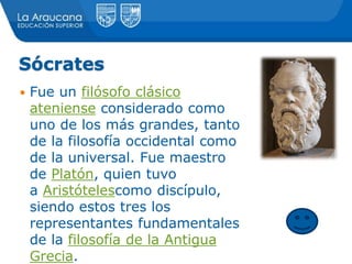 Sócrates
 Fue un filósofo clásico
ateniense considerado como
uno de los más grandes, tanto
de la filosofía occidental como
de la universal. Fue maestro
de Platón, quien tuvo
a Aristótelescomo discípulo,
siendo estos tres los
representantes fundamentales
de la filosofía de la Antigua
Grecia.
 