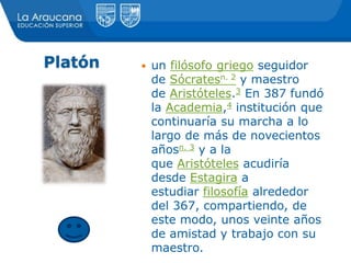 Platón  un filósofo griego seguidor
de Sócratesn. 2 y maestro
de Aristóteles.3 En 387 fundó
la Academia,4 institución que
continuaría su marcha a lo
largo de más de novecientos
añosn. 3 y a la
que Aristóteles acudiría
desde Estagira a
estudiar filosofía alrededor
del 367, compartiendo, de
este modo, unos veinte años
de amistad y trabajo con su
maestro.
 