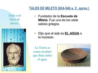 Todo está lleno de dioses. Fundador de la  Escuela de Mileto . Fue uno de los siete sabios griegos. Dijo que el arjé es  EL AGUA  o lo húmedo. TALES DE MILETO (624-546 a. C. aprox.)   La Tierra es como un plato que flota sobre el agua. 