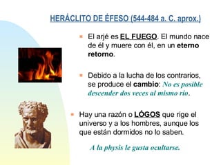 HERÁCLITO DE ÉFESO (544-484 a. C. aprox.)   Hay una razón o  LÓGOS  que rige el universo y a los hombres, aunque los que están dormidos no lo saben. A la physis le gusta ocultarse. El arjé es  EL FUEGO . El mundo nace de él y muere con él, en un  eterno retorno . Debido a la lucha de los contrarios, se produce el  cambio :  No es posible descender dos veces al mismo río . 
