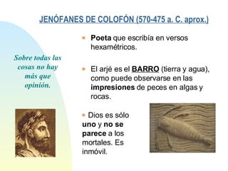 JENÓFANES DE COLOFÓN (570-475 a. C. aprox.)   Sobre todas las cosas no hay más que opinión. Poeta  que escribía en versos hexamétricos. El arjé es el  BARRO  (tierra y agua), como puede observarse en las  impresiones  de peces en algas y rocas. Dios es sólo  uno  y  no se parece  a los mortales. Es inmóvil. 