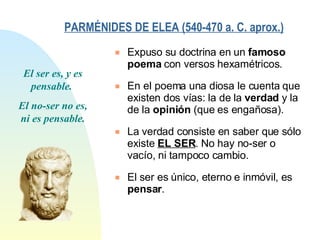 PARMÉNIDES DE ELEA (540-470 a. C. aprox.)   Expuso su doctrina en un  famoso poema  con versos hexamétricos. En el poema una diosa le cuenta que existen dos vías: la de la  verdad  y la de la  opinión  (que es engañosa). La verdad consiste en saber que sólo existe  EL SER . No hay no-ser o vacío, ni tampoco cambio. El ser es único, eterno e inmóvil, es  pensar . El ser es, y es pensable.  El no-ser no es, ni es pensable. 