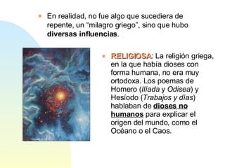 En realidad, no fue algo que sucediera de repente, un “milagro griego”, sino que hubo  diversas influencias . RELIGIOSA : La religión griega, en la que había dioses con forma humana, no era muy ortodoxa. Los poemas de Homero ( Ilíada  y  Odisea ) y Hesíodo ( Trabajos y días ) hablaban de  dioses no humanos  para explicar el origen del mundo, como el Océano o el Caos. 