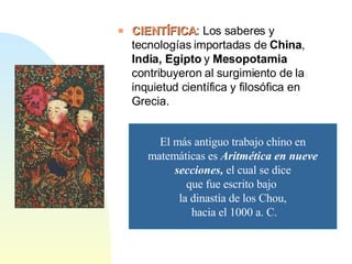 CIENTÍFICA : Los saberes y tecnologías importadas de  China ,  India, Egipto  y  Mesopotamia  contribuyeron al surgimiento de la inquietud científica y filosófica en Grecia. El más antiguo trabajo chino en matemáticas es  Aritmética en nueve secciones,  el cual se dice que fue escrito bajo  la dinastía de los Chou, hacia el 1000 a. C. 