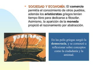 SOCIEDAD Y ECONOMÍA : El   comercio  permitía el conocimiento de otros pueblos, además los  aristócratas  griegos tenían tiempo libre para dedicarse a filosofar. Asimismo, la aparición de la  moneda  propició el razonamiento por abstracción.  En las polis griegas surgió la  democracia , y se comenzó a reflexionar sobre conceptos como la ciudadanía y la amistad. 