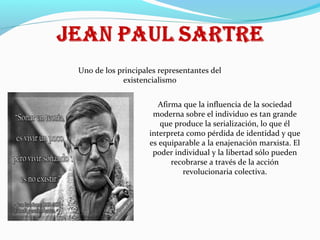 Uno de los principales representantes del
existencialismo
Afirma que la influencia de la sociedad
moderna sobre el individuo es tan grande
que produce la serialización, lo que él
interpreta como pérdida de identidad y que
es equiparable a la enajenación marxista. El
poder individual y la libertad sólo pueden
recobrarse a través de la acción
revolucionaria colectiva.

 