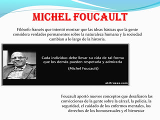 Filósofo francés que intentó mostrar que las ideas básicas que la gente
considera verdades permanentes sobre la naturaleza humana y la sociedad
cambian a lo largo de la historia.

Foucault aportó nuevos conceptos que desafiaron las
convicciones de la gente sobre la cárcel, la policía, la
seguridad, el cuidado de los enfermos mentales, los
derechos de los homosexuales y el bienestar

 