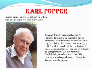 Popper simpatizó con su actitud científica,
pero criticó algunos de sus postulados

La contribución más significativa de
Popper a la filosofía de la ciencia fue su
caracterización del método científico. En su
Lógica del descubrimiento científico (1934)
criticó la idea prevalente de que la ciencia
es en esencia inductiva. Propuso un criterio
de comprobación que él denominó
falsabilidad, para determinar la validez
científica, y subrayó el carácter hipotéticodeductivo de la ciencia.

 