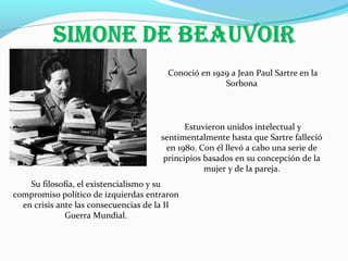 Conoció en 1929 a Jean Paul Sartre en la
Sorbona

Estuvieron unidos intelectual y
sentimentalmente hasta que Sartre falleció
en 1980. Con él llevó a cabo una serie de
principios basados en su concepción de la
mujer y de la pareja.
Su filosofía, el existencialismo y su
compromiso político de izquierdas entraron
en crisis ante las consecuencias de la II
Guerra Mundial.

 