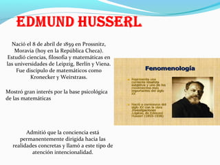 Nació el 8 de abril de 1859 en Prossnitz,
Moravia (hoy en la República Checa).
Estudió ciencias, filosofía y matemáticas en
las universidades de Leipzig, Berlín y Viena.
Fue discípulo de matemáticos como
Kronecker y Weirstrass.
Mostró gran interés por la base psicológica
de las matemáticas

Admitió que la conciencia está
permanentemente dirigida hacia las
realidades concretas y llamó a este tipo de
atención intencionalidad.

 