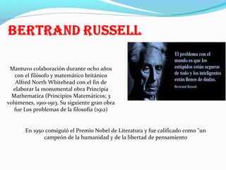 Mantuvo colaboración durante ocho años
con el filósofo y matemático británico
Alfred North Whitehead con el fin de
elaborar la monumental obra Principia
Mathematica (Principios Matemáticos; 3
volúmenes, 1910-1913. Su siguiente gran obra
fue Los problemas de la filosofía (1912)

En 1950 consiguió el Premio Nobel de Literatura y fue calificado como "un
campeón de la humanidad y de la libertad de pensamiento

 