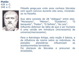 Platão   428 a C.  348 a C.                Filósofo grego,aos vinte anos conhece Sócrates com quem convive durante oito anos, iniciando-se na filosofia.  Sua obra consiste de 28 “diálogos” entre eles: “Menexeno”, ”Ménon”, “Ëutidemo”, ”O banquete”, ”Fedon”, ”O Sofista”, "As Leis”.  Influente defensor da idéia de que o ser humano é uma versão em miniatura (microcosmo) do universo(macrocosmo).  Para a Astrologia Antiga, esta noção é básica, a da influência do cosmo sobre os indivíduos. As posições planetárias influenciam os acontecimentos terrestres.  Foi discípulo de Sócrates e precursor de Aristóteles.   