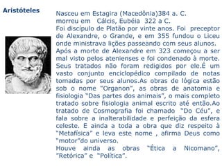 Nasceu em Estagira (Macedônia)384 a. C.  morreu em   Cálcis, Eubéia  322 a C.  Foi discípulo de Platão por vinte anos. Foi  preceptor de Alexandre, o Grande, e em 355 fundou o Liceu onde ministrava lições passeando com seus alunos.  Após a morte de Alexandre em 323 começou a ser mal visto pelos atenienses e foi condenado à morte.  Seus tratados não foram redigidos por ele.É um vasto conjunto enciclopédico compilado de notas tomadas por seus alunos.As obras de lógica estão sob o nome “Organon”, as obras de anatomia e fisiologia “Das partes dos animais”, o mais completo tratado sobre fisiologia animal escrito até então.Ao tratado de Cosmografia foi chamado  “Do Céu”, e fala sobre a inalterabilidade e perfeição da esfera celeste. E ainda a toda a obra que diz respeito à “Metafísica” e leva este nome , afirma Deus como “motor”do universo.  Houve ainda as obras “Ética a Nicomano”, ”Retórica” e  “Política”.  Aristóteles 