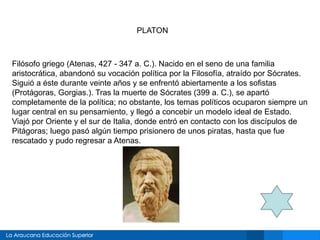 PLATON
Filósofo griego (Atenas, 427 - 347 a. C.). Nacido en el seno de una familia
aristocrática, abandonó su vocación política por la Filosofía, atraído por Sócrates.
Siguió a éste durante veinte años y se enfrentó abiertamente a los sofistas
(Protágoras, Gorgias.). Tras la muerte de Sócrates (399 a. C.), se apartó
completamente de la política; no obstante, los temas políticos ocuparon siempre un
lugar central en su pensamiento, y llegó a concebir un modelo ideal de Estado.
Viajó por Oriente y el sur de Italia, donde entró en contacto con los discípulos de
Pitágoras; luego pasó algún tiempo prisionero de unos piratas, hasta que fue
rescatado y pudo regresar a Atenas.
 