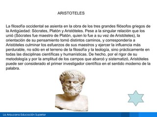 La filosofía occidental se asienta en la obra de los tres grandes filósofos griegos de
la Antigüedad: Sócrates, Platón y Aristóteles. Pese a la singular relación que los
unió (Sócrates fue maestro de Platón, quien lo fue a su vez de Aristóteles), la
orientación de su pensamiento tomó distintos caminos, y correspondería a
Aristóteles culminar los esfuerzos de sus maestros y ejercer la influencia más
perdurable, no sólo en el terreno de la filosofía y la teología, sino prácticamente en
todas las disciplinas científicas y humanísticas. De hecho, por el rigor de su
metodología y por la amplitud de los campos que abarcó y sistematizó, Aristóteles
puede ser considerado el primer investigador científico en el sentido moderno de la
palabra.
ARISTOTELES
 