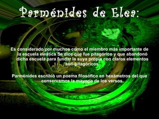 Parménides de Elea: Es considerado por muchos como el miembro más importante de la escuela eleática Se dice que fue pitagórico y que abandonó dicha escuela para fundar la suya propia con claros elementos anti-pitagóricos. Parménides escribió un poema filosófico en hexámetros del que conservamos la mayoría de los versos. 