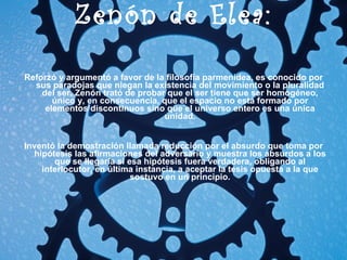 Zenón de Elea: Reforzó y argumentó a favor de la filosofía parmenidea, es conocido por sus paradojas que niegan la existencia del movimiento o la pluralidad del ser. Zenón trató de probar que el ser tiene que ser homogéneo, único y, en consecuencia, que el espacio no está formado por elementos discontinuos sino que el universo entero es una única unidad. Inventó la demostración llamada reducción por el absurdo que toma por hipótesis las afirmaciones del adversario y muestra los absurdos a los que se llegaría si esa hipótesis fuera verdadera, obligando al interlocutor, en última instancia, a aceptar la tesis opuesta a la que sostuvo en un principio. 