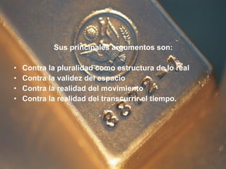 Sus principales argumentos son: Contra la pluralidad como estructura de lo real  Contra la validez del espacio  Contra la realidad del movimiento  Contra la realidad del transcurrir el tiempo. 
