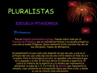 PLURALISTAS Fue un  filósofo  y  matemático   griego , famoso sobre todo por el  Teorema de Pitágoras , que en realidad pertenece a la escuela pitagórica y no solo al mismo Pitágoras. Quien demostró dicho teorema fue uno de sus discípulos, Hipaso de Metaponto. Su pensamiento es que cada cosa depende de que sea una, y ese es el principio del uno: que cada algo sea de una cierta manera el todo de si o un punto. Pero lo reiterado ya es otro, no igualdad, sino diferencia que es lo segundo o el dos. El tercero deriva la relación y superficie. El cuatro el tránsito de la superficie a la solidez que representa la pluralidad, la suma de 1, 2, 3 y 4 da 10, la  década , que representa la armonía, cuyo contenido es la progresión lógica que lleva a ella, y desde la cual se reinicia todo movimiento. ESCUELA PITAGORICA: Pitágoras: 