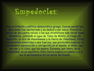 Empedocles: Fue un filósofo y político democrático griego. Cuando perdió las elecciones fue desterrado y se dedicó a ser sabio. Postuló la  teoría de las cuatro raíces , a las que Aristóteles más tarde llamó elementos, juntando el agua de Tales de Mileto, el fuego de Heráclito, el aire de Anaxímenes y la tierra de Jenofanes. Estas  raíces  están sometidas a dos fuerzas, que pretenden explicar el movimiento (generación y corrupción) en el mundo: el Amor, que las une, y el Odio, que las separa. Estamos, por tanto, en la actualidad, en un equilibrio. Esta teoría explica el cambio y a la vez la permanencia de los seres del mundo. 