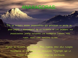 ANAXAGORAS: Fue un filósofo griego presocrático que introdujo la noción de nous (mente o pensamiento)   en la filosofía de los orígenes; sus predecesores habían estudiado los elementos (tierra, aire, fuego, agua) como realidad última. Expuso su filosofía en su obra Peri physeos, pero sólo algunos fragmentos de sus libros han perdurado. Mantenía que la materia está formada por diminutas partículas. 