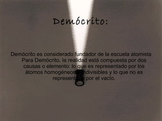 Demócrito: Demócrito es considerado fundador de la escuela atomista Para Demócrito, la realidad está compuesta por dos causas o elemento: lo que es representado por los átomos homogéneos e indivisibles y lo que no es representado por el vacío. 