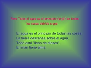 Para Tales el agua es el principio (arjé) de todas las cosas debido a que: El agua es el principio de todas las cosas.  La tierra descansa sobre el agua.  Todo está "lleno de dioses".  El imán tiene alma .  