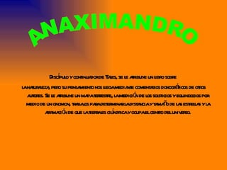 Discípulo y continuador de Tales, se le atribuye un libro sobre  la naturaleza, pero su pensamiento nos llega mediante comentarios doxográficos de otros autores. Se le atribuye un mapa terrestre, la medición de los solsticios y equinoccios por medio de un gnomon, trabajos para determinar la distancia y tamaño de las estrellas y la afirmación de que la tierra es cilíndrica y ocupa el centro del universo. ANAXIMANDRO 