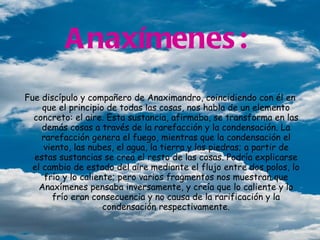 Anaxímenes:   Fue discípulo y compañero de Anaximandro, coincidiendo con él en que el principio de todas las cosas, nos habla de un elemento concreto: el aire. Esta sustancia, afirmaba, se transforma en las demás cosas a través de la rarefacción y la condensación. La rarefacción genera el fuego, mientras que la condensación el viento, las nubes, el agua, la tierra y las piedras; a partir de estas sustancias se crea el resto de las cosas. Podría explicarse el cambio de estado del aire mediante el flujo entre dos polos, lo frío y lo caliente; pero varios fragmentos nos muestran que Anaxímenes pensaba inversamente, y creía que lo caliente y lo frío eran consecuencia y no causa de la rarificación y la condensación respectivamente. irhxdgj    